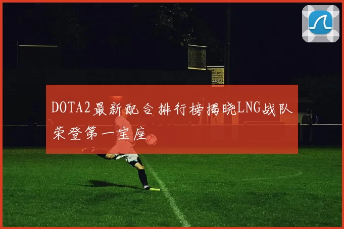DOTA2最新配合排行榜揭晓LNG战队荣登第一宝座
