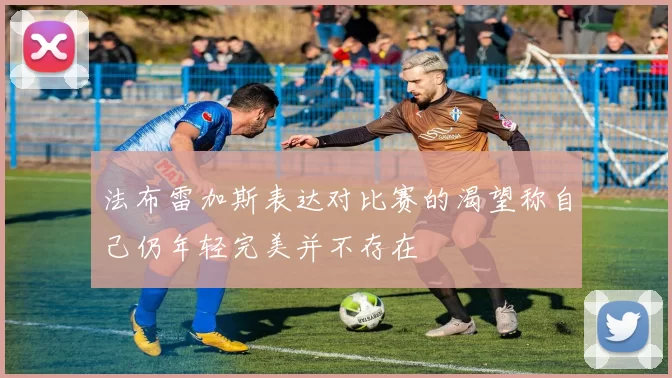 法布雷加斯表达对比赛的渴望称自己仍年轻完美并不存在