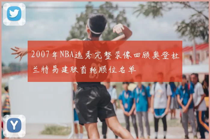 2007年NBA选秀完整录像回顾奥登杜兰特易建联首轮顺位名单