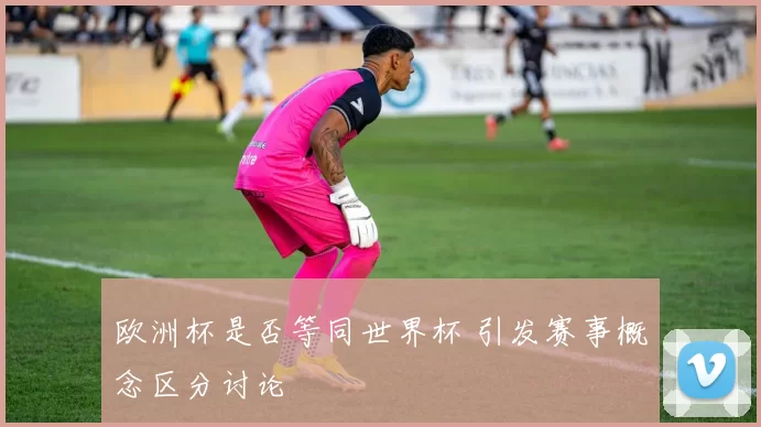 欧洲杯是否等同世界杯 引发赛事概念区分讨论