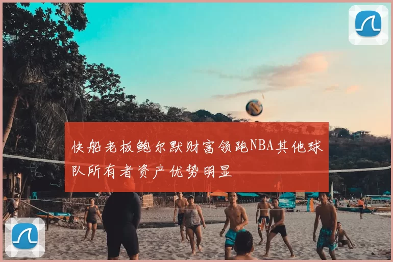 快船老板鲍尔默财富领跑NBA其他球队所有者资产优势明显