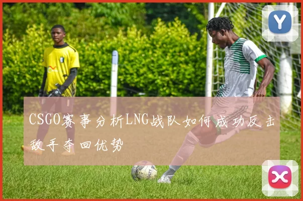 CSGO赛事分析LNG战队如何成功反击敌手夺回优势
