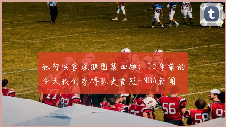 独行侠官媒晒图集回顾:15年前的今天我们夺得队史首冠-NBA新闻