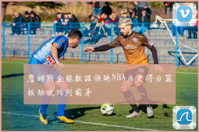 詹姆斯全能数据领跑NBA历史得分篮板助攻均列前茅