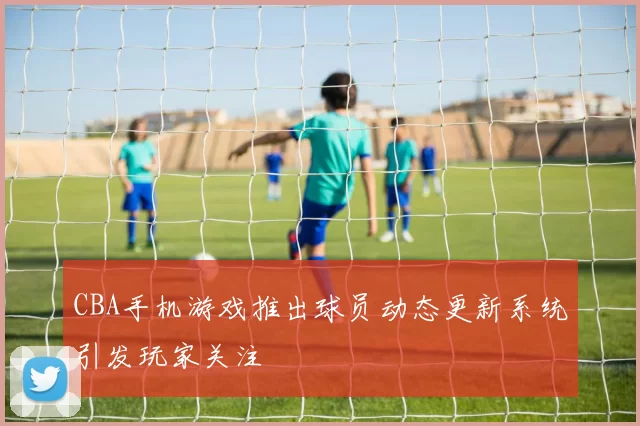 CBA手机游戏推出球员动态更新系统引发玩家关注