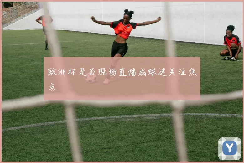 欧洲杯是否现场直播成球迷关注焦点