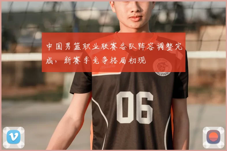 中国男篮职业联赛各队阵容调整完成,新赛季竞争格局初现