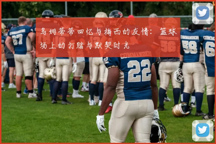 乌姆蒂蒂回忆与梅西的友情:篮球场上的打赌与默契时光