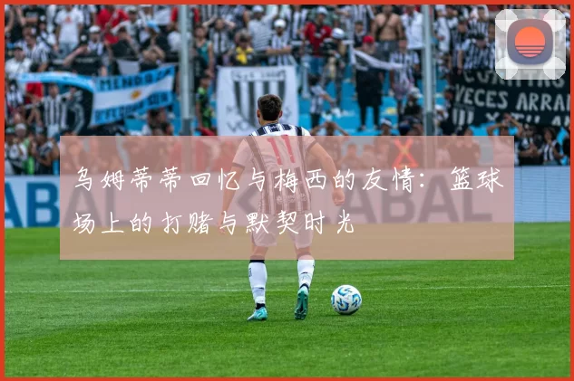 乌姆蒂蒂回忆与梅西的友情:篮球场上的打赌与默契时光