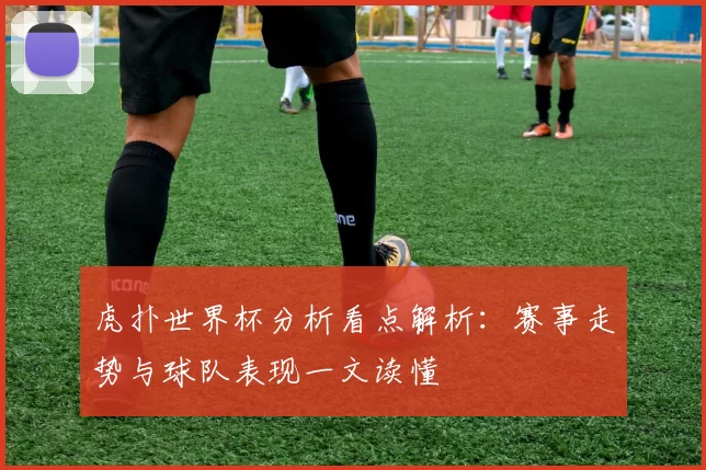 虎扑世界杯分析看点解析:赛事走势与球队表现一文读懂