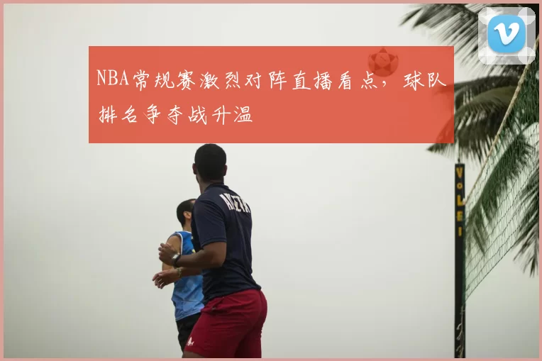 NBA常规赛激烈对阵直播看点，球队排名争夺战升温