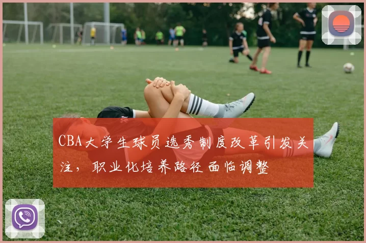 CBA大学生球员选秀制度改革引发关注,职业化培养路径面临调整