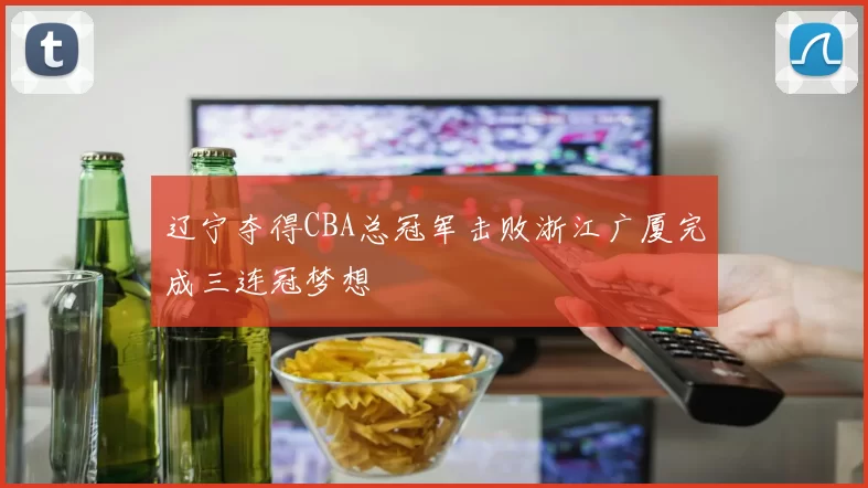 辽宁夺得CBA总冠军击败浙江广厦完成三连冠梦想