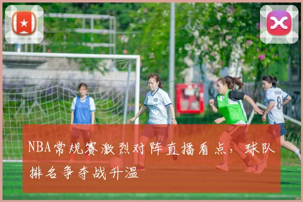 NBA常规赛激烈对阵直播看点,球队排名争夺战升温