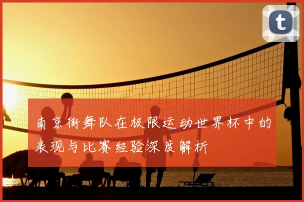 南京街舞队在极限运动世界杯中的表现与比赛经验深度解析