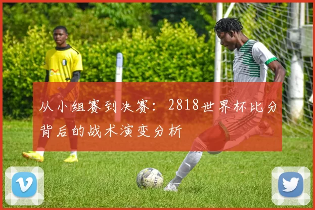 从小组赛到决赛:2818世界杯比分背后的战术演变分析