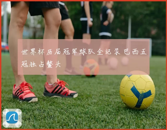 世界杯历届冠军球队全记录 巴西五冠独占鳌头