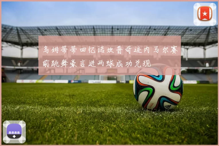 乌姆蒂蒂回忆诺坎普奇迹内马尔赛前跳舞豪言进两球成功兑现