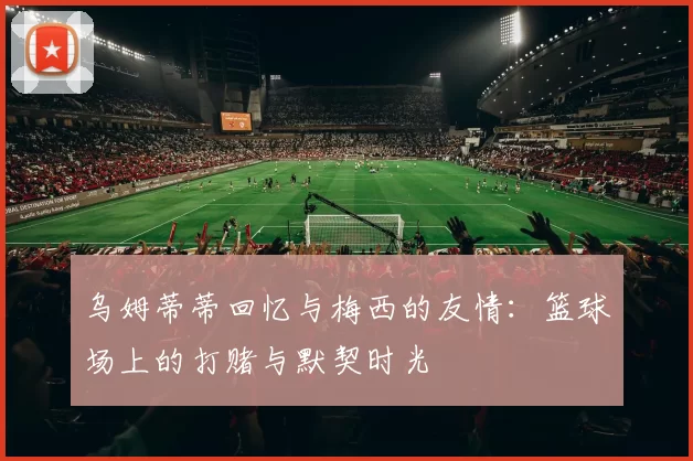 乌姆蒂蒂回忆与梅西的友情：篮球场上的打赌与默契时光