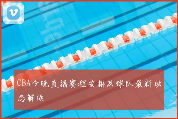 CBA今晚直播赛程安排及球队最新动态解读