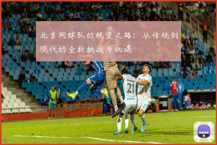 北京网球队的蜕变之路：从传统到现代的全新挑战与机遇