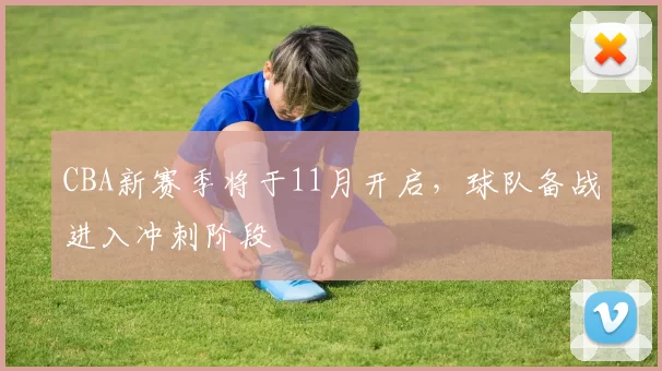 CBA新赛季将于11月开启,球队备战进入冲刺阶段