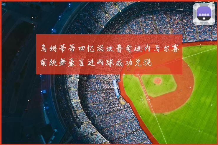 乌姆蒂蒂回忆诺坎普奇迹内马尔赛前跳舞豪言进两球成功兑现