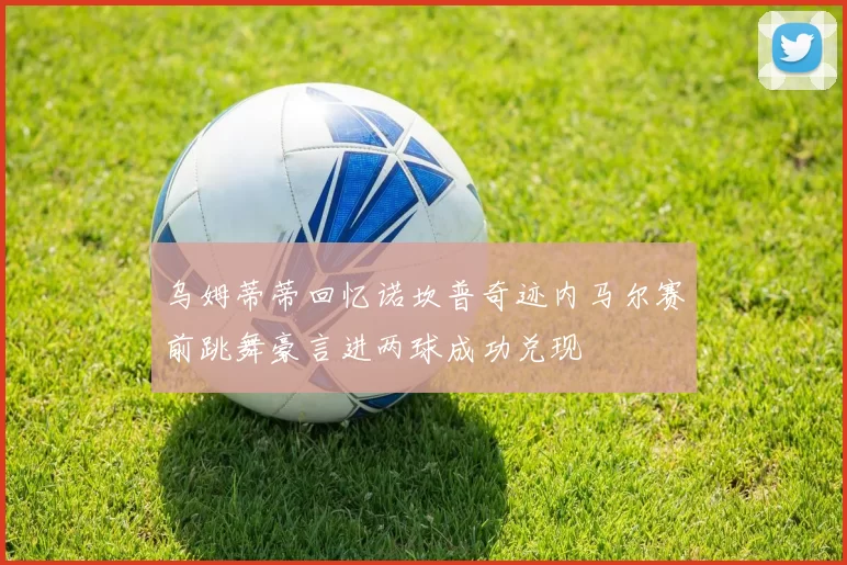乌姆蒂蒂回忆诺坎普奇迹内马尔赛前跳舞豪言进两球成功兑现