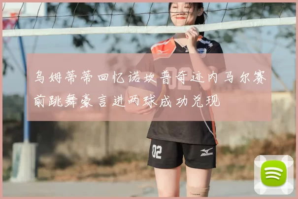 乌姆蒂蒂回忆诺坎普奇迹内马尔赛前跳舞豪言进两球成功兑现