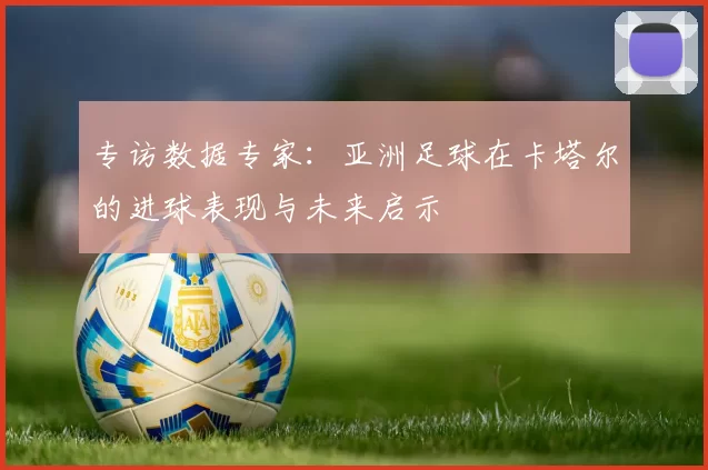 专访数据专家:亚洲足球在卡塔尔的进球表现与未来启示