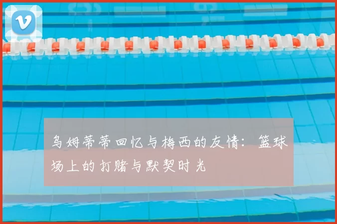 乌姆蒂蒂回忆与梅西的友情:篮球场上的打赌与默契时光