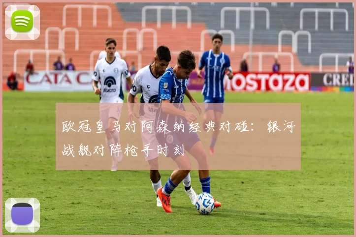欧冠皇马对阿森纳经典对碰：银河战舰对阵枪手时刻