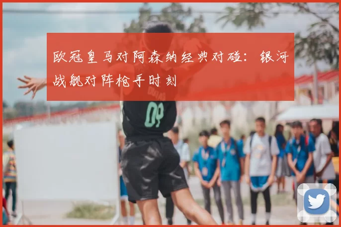 欧冠皇马对阿森纳经典对碰:银河战舰对阵枪手时刻