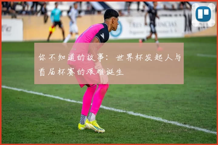 你不知道的故事:世界杯发起人与首届杯赛的艰难诞生