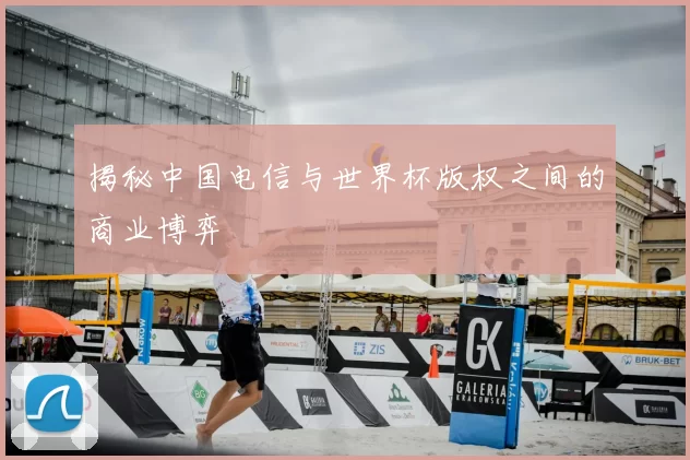 揭秘中国电信与世界杯版权之间的商业博弈