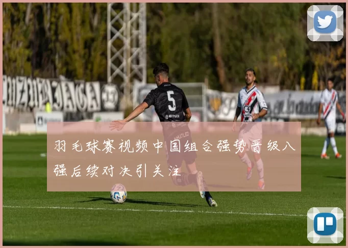 羽毛球赛视频中国组合强势晋级八强后续对决引关注