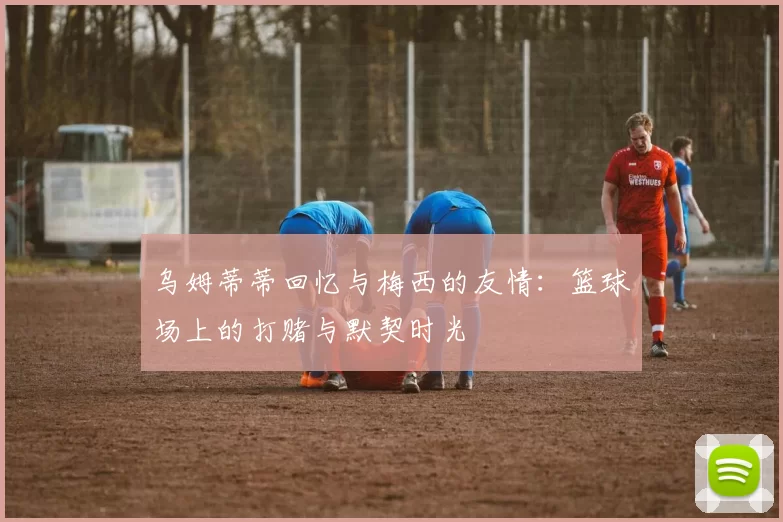乌姆蒂蒂回忆与梅西的友情:篮球场上的打赌与默契时光