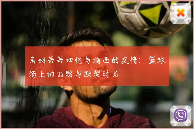 乌姆蒂蒂回忆与梅西的友情：篮球场上的打赌与默契时光