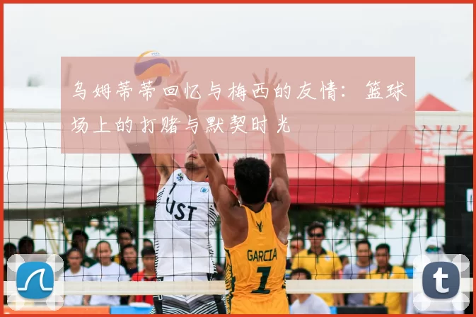 乌姆蒂蒂回忆与梅西的友情:篮球场上的打赌与默契时光