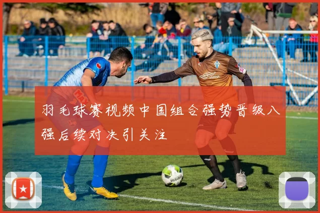 羽毛球赛视频中国组合强势晋级八强后续对决引关注