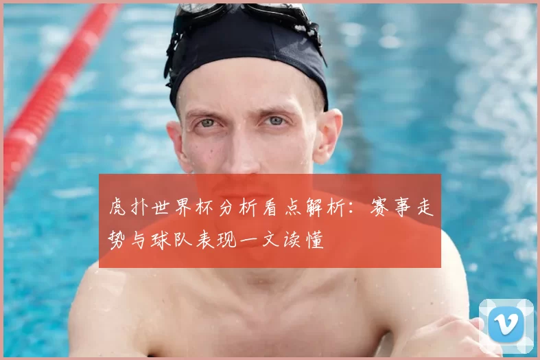 虎扑世界杯分析看点解析:赛事走势与球队表现一文读懂