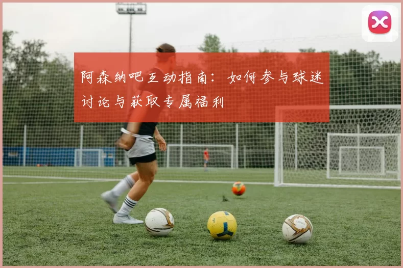 阿森纳吧互动指南：如何参与球迷讨论与获取专属福利
