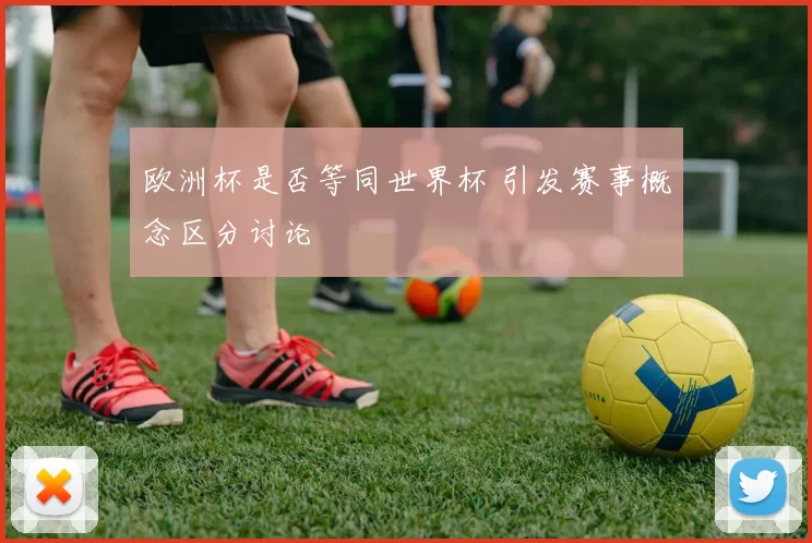 欧洲杯是否等同世界杯 引发赛事概念区分讨论