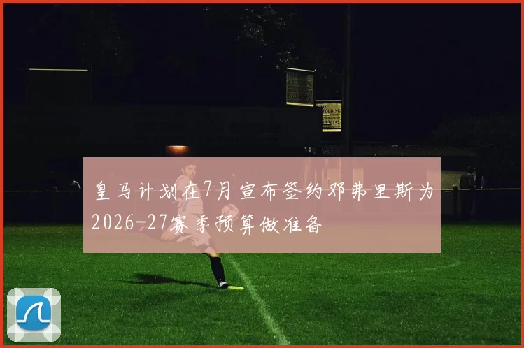 皇马计划在7月宣布签约邓弗里斯为2026-27赛季预算做准备