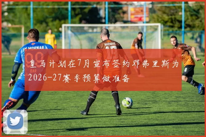 皇马计划在7月宣布签约邓弗里斯为2026-27赛季预算做准备