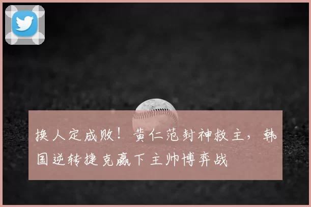 换人定成败!黄仁范封神救主,韩国逆转捷克赢下主帅博弈战