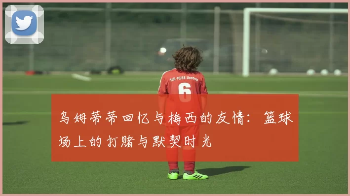 乌姆蒂蒂回忆与梅西的友情：篮球场上的打赌与默契时光