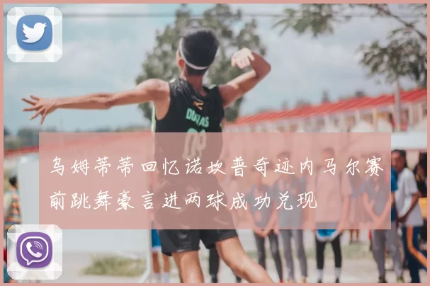乌姆蒂蒂回忆诺坎普奇迹内马尔赛前跳舞豪言进两球成功兑现