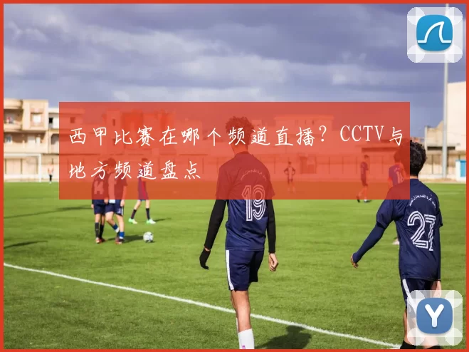 西甲比赛在哪个频道直播?CCTV与地方频道盘点