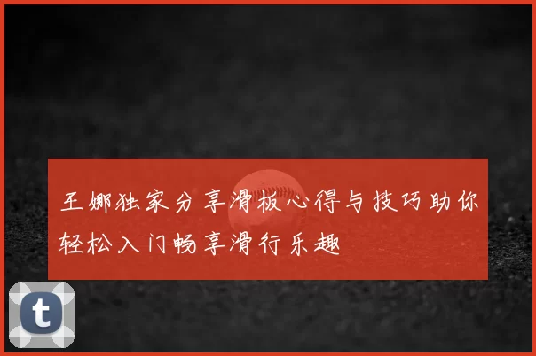 王娜独家分享滑板心得与技巧助你轻松入门畅享滑行乐趣